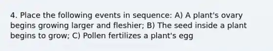 4. Place the following events in sequence: A) A plant's ovary begins growing larger and fleshier; B) The seed inside a plant begins to grow; C) Pollen fertilizes a plant's egg