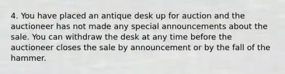 4. You have placed an antique desk up for auction and the auctioneer has not made any special announcements about the sale. You can withdraw the desk at any time before the auctioneer closes the sale by announcement or by the fall of the hammer.