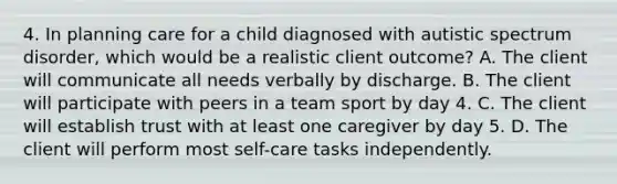 4. In planning care for a child diagnosed with autistic spectrum disorder, which would be a realistic client outcome? A. The client will communicate all needs verbally by discharge. B. The client will participate with peers in a team sport by day 4. C. The client will establish trust with at least one caregiver by day 5. D. The client will perform most self-care tasks independently.