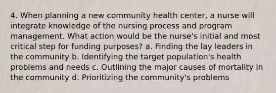 4. When planning a new community health center, a nurse will integrate knowledge of the nursing process and program management. What action would be the nurse's initial and most critical step for funding purposes? a. Finding the lay leaders in the community b. Identifying the target population's health problems and needs c. Outlining the major causes of mortality in the community d. Prioritizing the community's problems