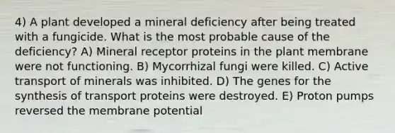 4) A plant developed a mineral deficiency after being treated with a fungicide. What is the most probable cause of the deficiency? A) Mineral receptor proteins in the plant membrane were not functioning. B) Mycorrhizal fungi were killed. C) Active transport of minerals was inhibited. D) The genes for the synthesis of transport proteins were destroyed. E) Proton pumps reversed the membrane potential