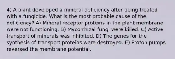 4) A plant developed a mineral deficiency after being treated with a fungicide. What is the most probable cause of the deficiency? A) Mineral receptor proteins in the plant membrane were not functioning. B) Mycorrhizal fungi were killed. C) Active transport of minerals was inhibited. D) The genes for the synthesis of transport proteins were destroyed. E) Proton pumps reversed the membrane potential.