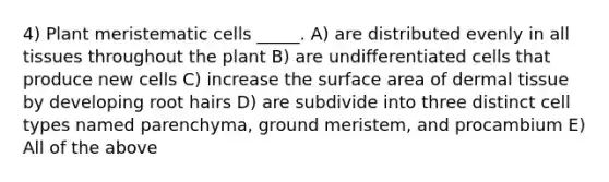 4) Plant meristematic cells _____. A) are distributed evenly in all tissues throughout the plant B) are undifferentiated cells that produce new cells C) increase the surface area of dermal tissue by developing root hairs D) are subdivide into three distinct cell types named parenchyma, ground meristem, and procambium E) All of the above