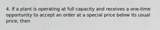 4. If a plant is operating at full capacity and receives a one-time opportunity to accept an order at a special price below its usual price, then