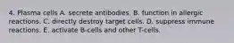 4. Plasma cells A. secrete antibodies. B. function in allergic reactions. C. directly destroy target cells. D. suppress immune reactions. E. activate B-cells and other T-cells.