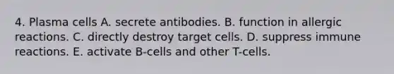 4. Plasma cells A. secrete antibodies. B. function in allergic reactions. C. directly destroy target cells. D. suppress immune reactions. E. activate B-cells and other T-cells.