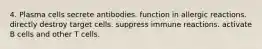 4. Plasma cells secrete antibodies. function in allergic reactions. directly destroy target cells. suppress immune reactions. activate B cells and other T cells.