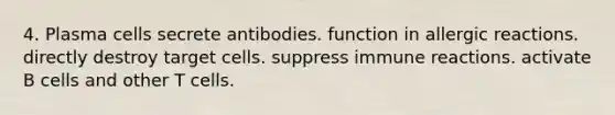 4. Plasma cells secrete antibodies. function in allergic reactions. directly destroy target cells. suppress immune reactions. activate B cells and other T cells.