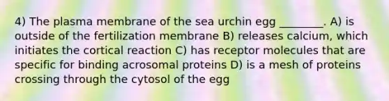 4) The plasma membrane of the sea urchin egg ________. A) is outside of the fertilization membrane B) releases calcium, which initiates the cortical reaction C) has receptor molecules that are specific for binding acrosomal proteins D) is a mesh of proteins crossing through the cytosol of the egg