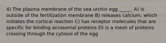 4) The plasma membrane of the sea urchin egg _____. A) is outside of the fertilization membrane B) releases calcium, which initiates the cortical reaction C) has receptor molecules that are specific for binding acrosomal proteins D) is a mesh of proteins crossing through the cytosol of the egg