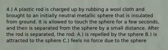 4.) A plastic rod is charged up by rubbing a wool cloth and brought to an initially neutral metallic sphere that is insulated from ground. It is allowed to touch the sphere for a few seconds, and then is separated from the sphere by a small distance. After the rod is separated, the rod: A.) is repelled by the sphere B.) is attracted to the sphere C.) feels no force due to the sphere