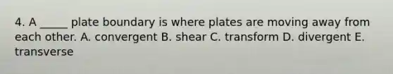 4. A _____ plate boundary is where plates are moving away from each other. A. convergent B. shear C. transform D. divergent E. transverse