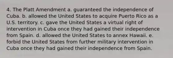 4. The Platt Amendment a. guaranteed the independence of Cuba. b. allowed the United States to acquire Puerto Rico as a U.S. territory. c. gave the United States a virtual right of intervention in Cuba once they had gained their independence from Spain. d. allowed the United States to annex Hawaii. e. forbid the United States from further military intervention in Cuba once they had gained their independence from Spain.