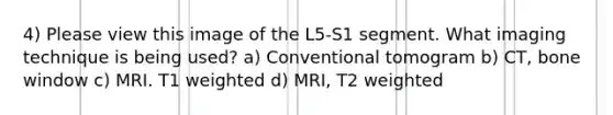 4) Please view this image of the L5-S1 segment. What imaging technique is being used? a) Conventional tomogram b) CT, bone window c) MRI. T1 weighted d) MRI, T2 weighted