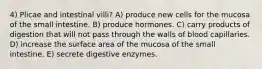 4) Plicae and intestinal villi? A) produce new cells for the mucosa of the small intestine. B) produce hormones. C) carry products of digestion that will not pass through the walls of blood capillaries. D) increase the surface area of the mucosa of the small intestine. E) secrete digestive enzymes.