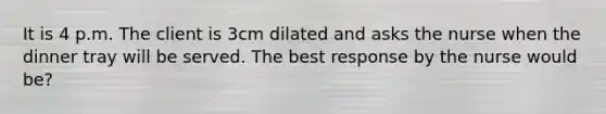 It is 4 p.m. The client is 3cm dilated and asks the nurse when the dinner tray will be served. The best response by the nurse would be?