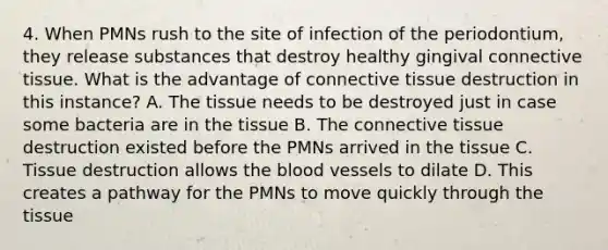 4. When PMNs rush to the site of infection of the periodontium, they release substances that destroy healthy gingival connective tissue. What is the advantage of connective tissue destruction in this instance? A. The tissue needs to be destroyed just in case some bacteria are in the tissue B. The connective tissue destruction existed before the PMNs arrived in the tissue C. Tissue destruction allows the blood vessels to dilate D. This creates a pathway for the PMNs to move quickly through the tissue