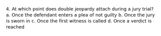 4. At which point does double jeopardy attach during a jury trial? a. Once the defendant enters a plea of not guilty b. Once the jury is sworn in c. Once the first witness is called d. Once a verdict is reached