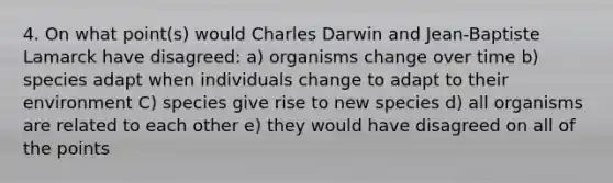 4. On what point(s) would Charles Darwin and Jean-Baptiste Lamarck have disagreed: a) organisms change over time b) species adapt when individuals change to adapt to their environment C) species give rise to new species d) all organisms are related to each other e) they would have disagreed on all of the points