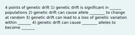 4 points of genetic drift 1) genetic drift is significant in ______ populations 2) genetic drift can cause allele ________ to change at random 3) genetic drift can lead to a loss of genetic variation within _______ 4) genetic drift can cause ________ alleles to become _______