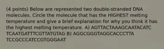 (4 points) Below are represented two double-stranded DNA molecules. Circle the molecule that has the HIGHEST melting temperature and give a brief explanation for why you think it has the highest melting temperature. A) AGTTACTAAAGCAATACATC TCAATGATTTCGTTATGTAG B) AGGCGGGTAGGCACCCTTA TCCGCCCATCCGTGGGAAT