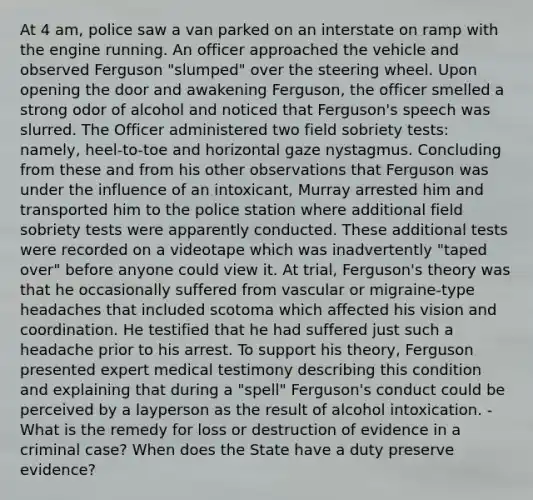 At 4 am, police saw a van parked on an interstate on ramp with the engine running. An officer approached the vehicle and observed Ferguson "slumped" over the steering wheel. Upon opening the door and awakening Ferguson, the officer smelled a strong odor of alcohol and noticed that Ferguson's speech was slurred. The Officer administered two field sobriety tests: namely, heel-to-toe and horizontal gaze nystagmus. Concluding from these and from his other observations that Ferguson was under the influence of an intoxicant, Murray arrested him and transported him to the police station where additional field sobriety tests were apparently conducted. These additional tests were recorded on a videotape which was inadvertently "taped over" before anyone could view it. At trial, Ferguson's theory was that he occasionally suffered from vascular or migraine-type headaches that included scotoma which affected his vision and coordination. He testified that he had suffered just such a headache prior to his arrest. To support his theory, Ferguson presented expert medical testimony describing this condition and explaining that during a "spell" Ferguson's conduct could be perceived by a layperson as the result of alcohol intoxication. - What is the remedy for loss or destruction of evidence in a criminal case? When does the State have a duty preserve evidence?