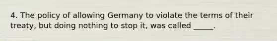 4. The policy of allowing Germany to violate the terms of their treaty, but doing nothing to stop it, was called _____.