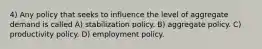 4) Any policy that seeks to influence the level of aggregate demand is called A) stabilization policy. B) aggregate policy. C) productivity policy. D) employment policy.