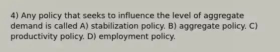 4) Any policy that seeks to influence the level of aggregate demand is called A) stabilization policy. B) aggregate policy. C) productivity policy. D) employment policy.