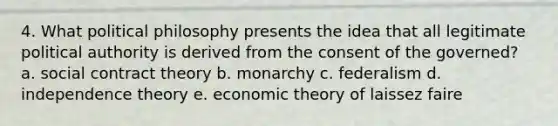 4. What <a href='https://www.questionai.com/knowledge/kNvg571RAC-political-philosophy' class='anchor-knowledge'>political philosophy</a> presents the idea that all legitimate political authority is derived from the consent of the governed? a. social <a href='https://www.questionai.com/knowledge/k1Hjfnd7Qp-contract-theory' class='anchor-knowledge'>contract theory</a> b. monarchy c. federalism d. independence theory e. economic theory of laissez faire