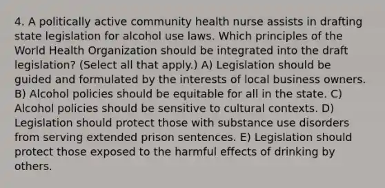 4. A politically active community health nurse assists in drafting state legislation for alcohol use laws. Which principles of the World Health Organization should be integrated into the draft legislation? (Select all that apply.) A) Legislation should be guided and formulated by the interests of local business owners. B) Alcohol policies should be equitable for all in the state. C) Alcohol policies should be sensitive to cultural contexts. D) Legislation should protect those with substance use disorders from serving extended prison sentences. E) Legislation should protect those exposed to the harmful effects of drinking by others.