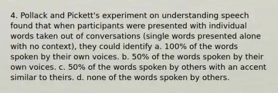 4. Pollack and Pickett's experiment on understanding speech found that when participants were presented with individual words taken out of conversations (single words presented alone with no context), they could identify a. 100% of the words spoken by their own voices. b. 50% of the words spoken by their own voices. c. 50% of the words spoken by others with an accent similar to theirs. d. none of the words spoken by others.