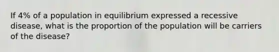 If 4% of a population in equilibrium expressed a recessive disease, what is the proportion of the population will be carriers of the disease?