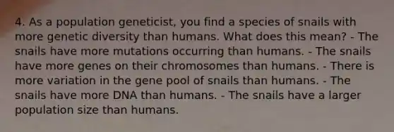 4. As a population geneticist, you find a species of snails with more genetic diversity than humans. What does this mean? - The snails have more mutations occurring than humans. - The snails have more genes on their chromosomes than humans. - There is more variation in the gene pool of snails than humans. - The snails have more DNA than humans. - The snails have a larger population size than humans.