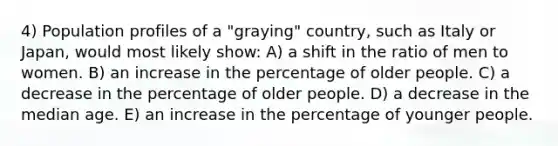 4) Population profiles of a "graying" country, such as Italy or Japan, would most likely show: A) a shift in the ratio of men to women. B) an increase in the percentage of older people. C) a decrease in the percentage of older people. D) a decrease in the median age. E) an increase in the percentage of younger people.