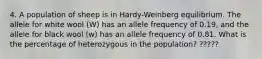 4. A population of sheep is in Hardy-Weinberg equilibrium. The allele for white wool (W) has an allele frequency of 0.19, and the allele for black wool (w) has an allele frequency of 0.81. What is the percentage of heterozygous in the population? ?????