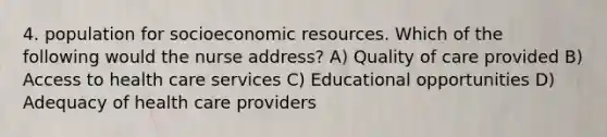 4. population for socioeconomic resources. Which of the following would the nurse address? A) Quality of care provided B) Access to health care services C) Educational opportunities D) Adequacy of health care providers