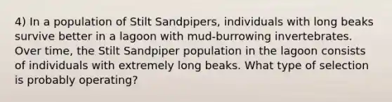 4) In a population of Stilt Sandpipers, individuals with long beaks survive better in a lagoon with mud-burrowing invertebrates. Over time, the Stilt Sandpiper population in the lagoon consists of individuals with extremely long beaks. What type of selection is probably operating?