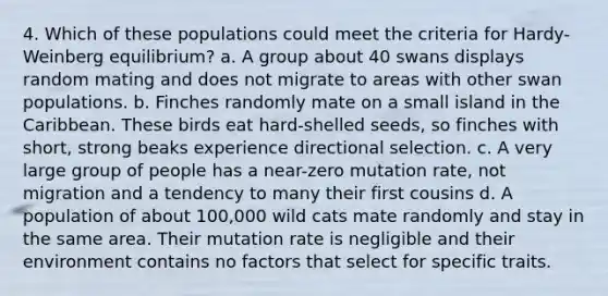 4. Which of these populations could meet the criteria for Hardy-Weinberg equilibrium? a. A group about 40 swans displays random mating and does not migrate to areas with other swan populations. b. Finches randomly mate on a small island in the Caribbean. These birds eat hard-shelled seeds, so finches with short, strong beaks experience directional selection. c. A very large group of people has a near-zero mutation rate, not migration and a tendency to many their first cousins d. A population of about 100,000 wild cats mate randomly and stay in the same area. Their mutation rate is negligible and their environment contains no factors that select for specific traits.