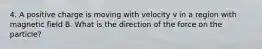 4. A positive charge is moving with velocity v in a region with magnetic field B. What is the direction of the force on the particle?