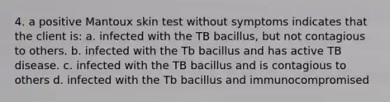 4. a positive Mantoux skin test without symptoms indicates that the client is: a. infected with the TB bacillus, but not contagious to others. b. infected with the Tb bacillus and has active TB disease. c. infected with the TB bacillus and is contagious to others d. infected with the Tb bacillus and immunocompromised