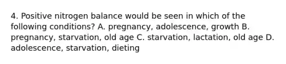 4. Positive nitrogen balance would be seen in which of the following conditions? A. pregnancy, adolescence, growth B. pregnancy, starvation, old age C. starvation, lactation, old age D. adolescence, starvation, dieting