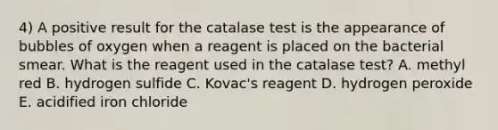 4) A positive result for the catalase test is the appearance of bubbles of oxygen when a reagent is placed on the bacterial smear. What is the reagent used in the catalase test? A. methyl red B. hydrogen sulfide C. Kovac's reagent D. hydrogen peroxide E. acidified iron chloride