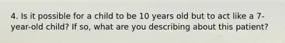 4. Is it possible for a child to be 10 years old but to act like a 7-year-old child? If so, what are you describing about this patient?