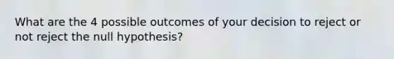 What are the 4 possible outcomes of your decision to reject or not reject the null hypothesis?