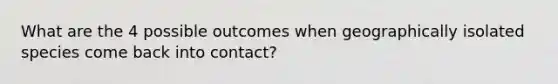 What are the 4 possible outcomes when geographically isolated species come back into contact?