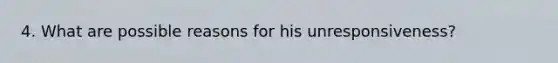 4. What are possible reasons for his unresponsiveness?