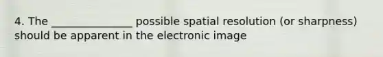 4. The _______________ possible spatial resolution (or sharpness) should be apparent in the electronic image