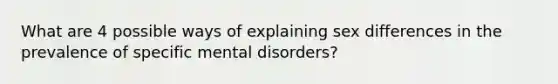 What are 4 possible ways of explaining sex differences in the prevalence of specific mental disorders?