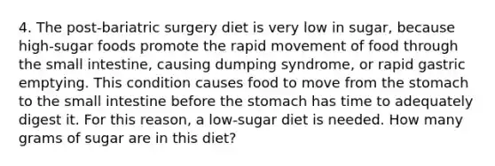 4. The post-bariatric surgery diet is very low in sugar, because high-sugar foods promote the rapid movement of food through the small intestine, causing dumping syndrome, or rapid gastric emptying. This condition causes food to move from the stomach to the small intestine before the stomach has time to adequately digest it. For this reason, a low-sugar diet is needed. How many grams of sugar are in this diet?